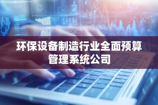 环保设备制造行业全面预算管理系统公司