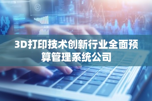 3D打印技术创新行业全面预算管理系统公司
