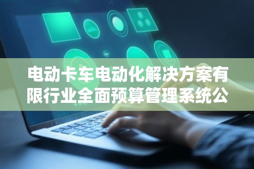 电动卡车电动化解决方案有限行业全面预算管理系统公司 电动卡车电动化解决方案有限行业全面预算管理系统公司