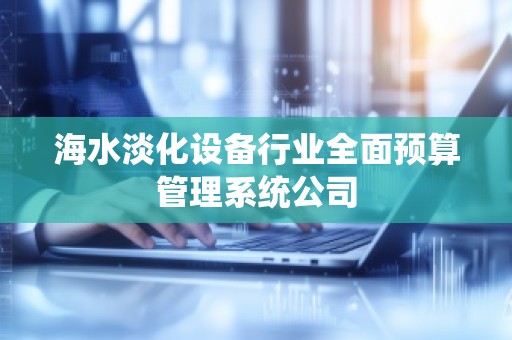 海水淡化设备行业全面预算管理系统公司