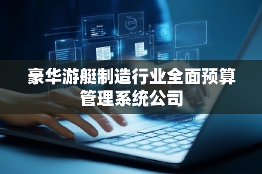 豪华游艇制造行业全面预算管理系统公司